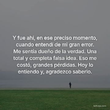 Y fue ahí, en ese preciso momento, cuando entendí de mi gran error. Me sentía dueño de la verdad. Una total y completa falsa idea. Eso me costó, grandes pérdidas. Hoy lo entiendo y, agradezco saberlo.