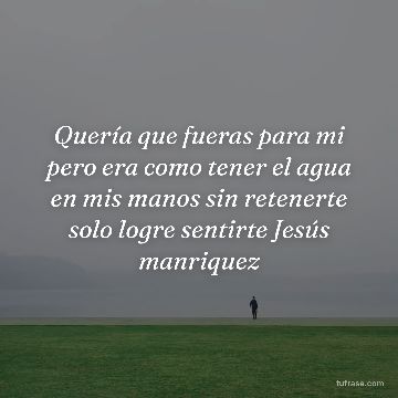 Quería que fueras para mi pero era como tener el agua en mis manos sin retenerte solo logre sentirte Jesús manriquez
