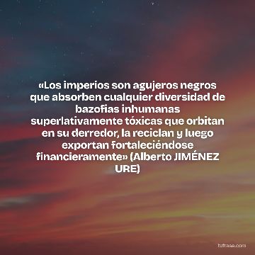 «Los imperios son agujeros negros que absorben cualquier diversidad de bazofias inhumanas superlativamente tóxicas que orbitan en su derredor, la reciclan y luego exportan fortaleciéndose financieramente» (Alberto JIMÉNEZ URE)