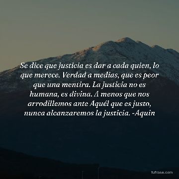 Se dice que justicia es dar a cada quien, lo que merece. Verdad a medias, que es peor que una mentira. La justicia no es humana, es divina. A menos que nos arrodillemos ante Aquél que es justo, nunca alcanzaremos la justicia. -Aquin