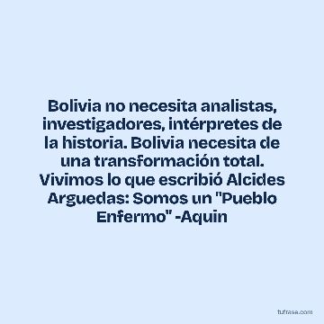 Bolivia no necesita analistas, investigadores, intérpretes de la historia. Bolivia necesita de una transformación total. Vivimos lo que escribió Alcides Arguedas: Somos un "Pueblo Enfermo" -Aquin