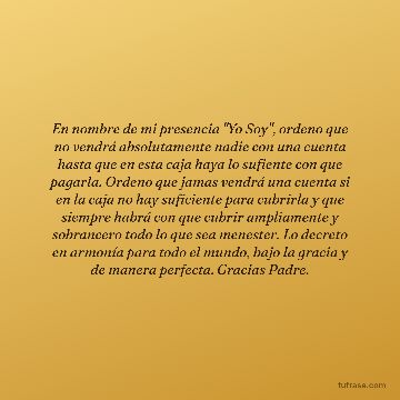 En nombre de mi presencia "Yo Soy", ordeno que no vendrá absolutamente nadie con una cuenta hasta que en esta caja haya lo sufiente con que pagarla. Ordeno que jamas vendrá una cuenta si en la caja no hay suficiente para cubrirla y que siempre habrá con que cubrir ampliamente y sobrancero todo lo que sea menester. Lo decreto en armonía para todo el mundo, bajo la gracia y de manera perfecta. Gracias Padre.