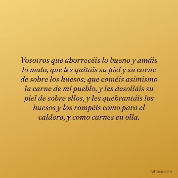 Vosotros que aborrecéis lo bueno y amáis lo malo, que les quitáis su piel y su carne de sobre los huesos; que coméis asimismo la carne de mi pueblo, y les desolláis su piel de sobre ellos, y les quebrantáis los huesos y los rompéis como para el caldero, y como carnes en olla.