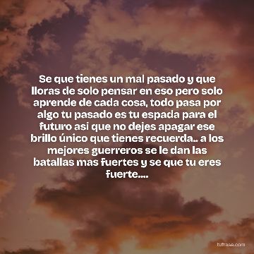 Se que tienes un mal pasado y que lloras de solo pensar en eso pero solo aprende de cada cosa, todo pasa por algo tu pasado es tu espada para el futuro asi que no dejes apagar ese brillo único que tienes recuerda.. a los mejores guerreros se le dan las batallas mas fuertes y se que tu eres fuerte....