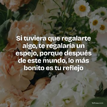 Si tuviera que regalarte algo, te regalaría un espejo, porque después de este mundo, lo más bonito es tu reflejo