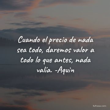 Cuando el precio de nada sea todo, daremos valor a todo lo que antes, nada valía. -Aquin