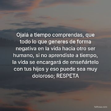 Ojalá a tiempo comprendas, que todo lo que generes de forma negativa en la vida hacia otro ser humano, si no aprendiste a tiempo, la vida se encargará de enseñártelo con tus hijos y eso puede sea muy doloroso; RESPETA