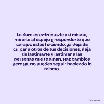 Lo duro es enfrentarte a ti mismo, mirarte al espejo y responderte que carajos estás haciendo, ya deja de culpar a otros de tus decisiones, deja de lastimarte y lastimar a las personas que te aman. Haz cambios pero ya, no puedes seguir haciendo lo mismo.