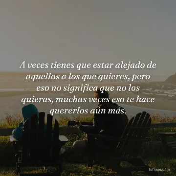 A veces tienes que estar alejado de aquellos a los que quieres, pero eso no significa que no los quieras, muchas veces eso te hace quererlos aún más.