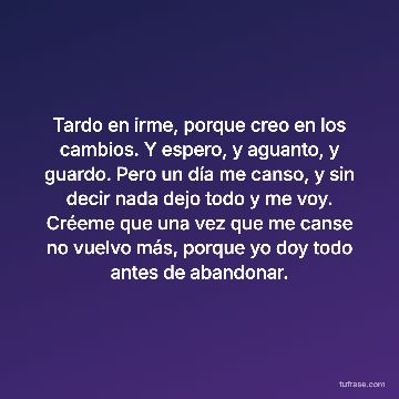 Tardo en irme, porque creo en los cambios. Y espero, y aguanto, y guardo. Pero un día me canso, y sin decir nada dejo todo y me voy. Créeme que una vez que me canse no vuelvo más, porque yo doy todo antes de abandonar.