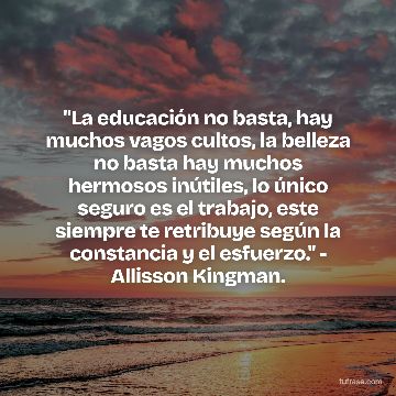 "La educación no basta, hay muchos vagos cultos, la belleza no basta hay muchos hermosos inútiles, lo único seguro es el trabajo, este siempre te retribuye según la constancia y el esfuerzo." - Allisson Kingman.