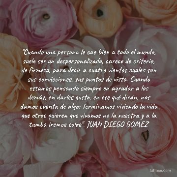 "Cuando una persona le cae bien a todo el mundo, suele ser un despersonalizado, carece de criterio, de firmeza, para decir a cuatro vientos cuales son sus convicciones, sus puntos de vista. Cuando estamos pensando siempre en agradar a los demás, en darles gusto, en ese qué dirán, nos damos cuenta de algo: Terminamos viviendo la vida que otros quieren que vivamos no la nuestra y a la tumba iremos solos". JUAN DIEGO GOMEZ