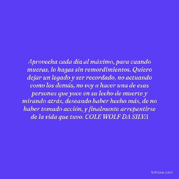 Aprovecha cada día al máximo, para cuando mueras, lo hagas sin remordimientos. Quiero dejar un legado y ser recordado, no actuando como los demás, no voy a hacer una de esas personas que yace en su lecho de muerte y mirando atrás, deseando haber hecho más, de no haber tomado acción, y finalmente arrepentirse de la vida que tuvo. COLE WOLF DA SILVA