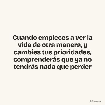 Cuando empieces a ver la vida de otra manera, y cambies tus prioridades, comprenderás que ya no tendrás nada que perder