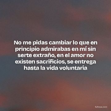 No me pidas cambiar lo que en principio admirabas en mí sin serte extraño, en el amor no existen sacrificios, se entrega hasta la vida voluntaria