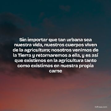 Sin importar que tan urbana sea nuestra vida, nuestros cuerpos viven de la agricultura; nosotros venimos de la Tierra y retornaremos a ella, y es así que existimos en la agricultura tanto como existimos en nuestra propia carne