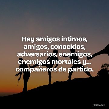 Hay amigos íntimos, amigos, conocidos, adversarios, enemigos, enemigos mortales y... compañeros de partido.