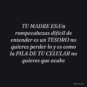 TU MADRE ES:Un rompecabezas difícil de entender es un TESORO no quieres perder lo y es como la PILA DE TU CELULAR no quieres que acabe