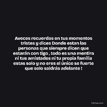 Aveces recuerdas en tus momentos tristes y dices Donde estan las personas que siempre dicen que estarán con tigo , todo es una mentira ni tus amistades ni tu propia familia estas solo y no eres el único se fuerte que solo saldrás adelante !
