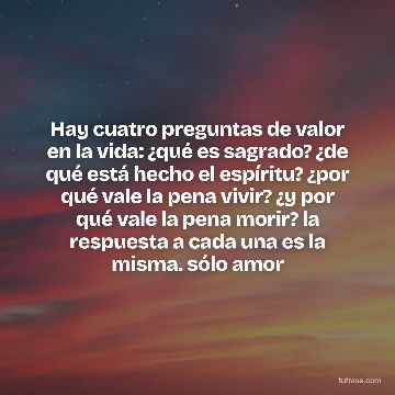 Hay cuatro preguntas de valor en la vida: ¿qué es sagrado? ¿de qué está hecho el espíritu? ¿por qué vale la pena vivir? ¿y por qué vale la pena morir? la respuesta a cada una es la misma. sólo amor