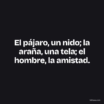El pájaro, un nido; la araña, una tela; el hombre, la amistad.