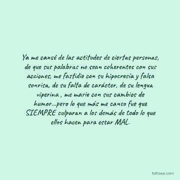 Ya me cansé de las actitudes de ciertas personas, de que sus palabras no sean coherentes con sus acciones, me fastidie con su hipocresía y falsa sonrisa, de su falta de carácter, de su lengua viperina , me marie con sus cambios de humor...pero lo que más me canso fue que SIEMPRE culparan a los demás de todo lo que ellos hacen para estar MAL.