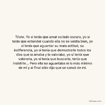 Triste. Yo si tenía que amar su lado oscuro, yo si tenía que entender cuando ella no se sentía bien, yo si tenía que aguantar su mala actitud, su indiferencia, yo si tenía que demostrarle todos los días que la amaba y la valoraba, yo si tenía que valorarla, yo si tenía que buscarla, tenía que insistirle... Pero ella no aguantaba ni lo más mínimo de mí y al final sólo dijo que se cansó de mí.