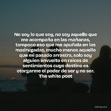 No soy lo que soy, no soy aquello que me acompaña en las mañanas, tampoco eso que me apuñala en las madrugadas, mucho menos aquello que mi pasado arrastra, solo soy alguien envuelto en raíces de sentimientos cuyo destino es otorgarme el poder de ser y no ser. The white poet