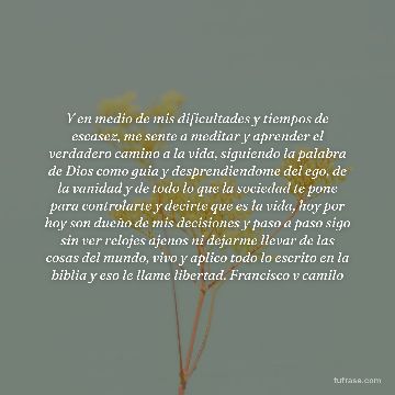 Y en medio de mis dificultades y tiempos de escasez, me sente a meditar y aprender el verdadero camino a la vida, siguiendo la palabra de Dios como guia y desprendiendome del ego, de la vanidad y de todo lo que la sociedad te pone para controlarte y decirte que es la vida, hoy por hoy son dueño de mis decisiones y paso a paso sigo sin ver relojes ajenos ni dejarme llevar de las cosas del mundo, vivo y aplico todo lo escrito en la biblia y eso le llame libertad. Francisco v camilo