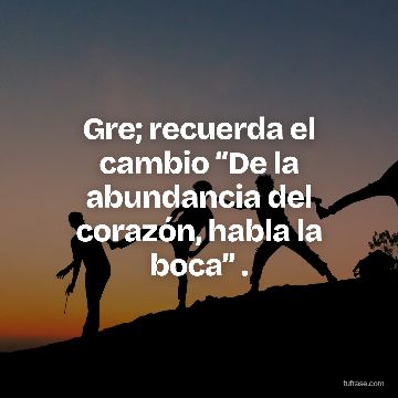 Gre; recuerda el cambio “De la abundancia del corazón, habla la boca” .
