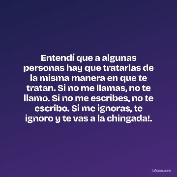 Entendí que a algunas personas hay que tratarlas de la misma manera en que te tratan. Si no me llamas, no te llamo. Si no me escribes, no te escribo. Si me ignoras, te ignoro y te vas a la chingada!.