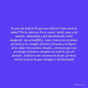 Se que me dolerá Se que me dolerá? Cómo podría saber? En la vida reí, lloré, canté , bailé, ame y fui amado , abandoné y fui abandonado, Soñé desperté , me arrodillé y , recé, trate y no terminé, prometí y no cumplí, intenté y fracase y lo logré , al no dejar mis sueños tirados , entonces que me preocupa el futuro, después de todo lo que eh pasado , el futuro me encontrará de pie ,firme y con la certeza de que siempre o eh intentado