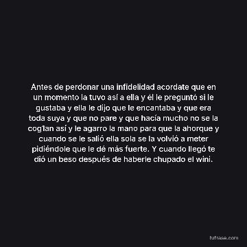 Antes de perdonar una infidelidad acordate que en un momento la tuvo así a ella y él le preguntó si le gustaba y ella le dijo que le encantaba y que era toda suya y que no pare y que hacía mucho no se la cog1an así y le agarro la mano para que la ahorque y cuando se le salió ella sola se la volvió a meter pidiéndole que le dé más fuerte. Y cuando llegó te dió un beso después de haberle chupado el wini.