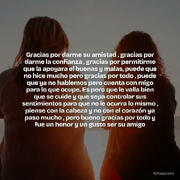 Gracias por darme su amistad , gracias por darme la confianza , gracias por permitirme que la apoyara el buenas y malas, puede que no hice mucho pero gracias por todo , puede que ya no hablemos pero cuenta con migo para lo que ocupe. Es pero que le valla bien que se cuide y que sepa controlar sus sentimientos para que no le ocurra lo mismo , piense con la cabeza y no con el corazón ya paso mucho , pero bueno gracias por todo y fue un honor y un gusto ser su amigo