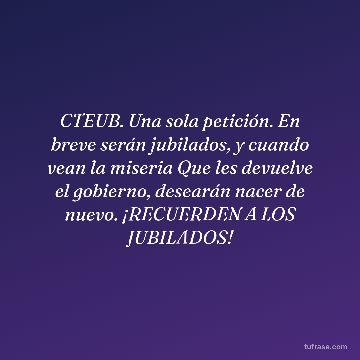 CTEUB. Una sola petición. En breve serán jubilados, y cuando vean la miseria Que les devuelve el gobierno, desearán nacer de nuevo. ¡RECUERDEN A LOS JUBILADOS!