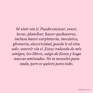 Sé vivir sin ti. Puedo cocinar, coser, lavar, planchar, hacer quehaceres, incluso hacer carpintería, mecánica, plomería, electricidad, puedo ir al cine solo, sonreír sin ti. Estoy rodeado de mis amigos, leo libros, salgo de fiesta y hago nuevas amistades. No te necesito para nada, pero te quiero para todo.