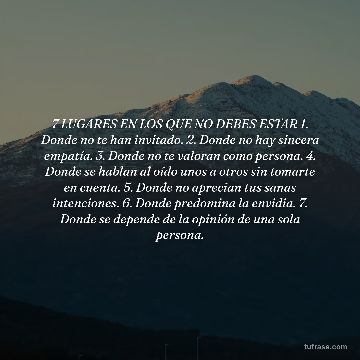 7 LUGARES EN LOS QUE NO DEBES ESTAR 1. Donde no te han invitado. 2. Donde no hay sincera empatía. 3. Donde no te valoran como persona. 4. Donde se hablan al oído unos a otros sin tomarte en cuenta. 5. Donde no aprecian tus sanas intenciones. 6. Donde predomina la envidia. 7. Donde se depende de la opinión de una sola persona.