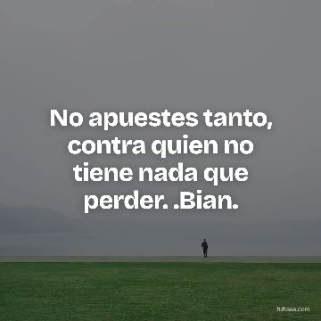 No apuestes tanto, contra quien no tiene nada que perder. .Bian.