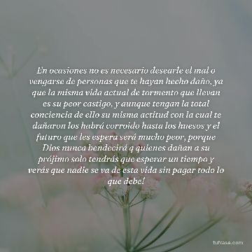 En ocasiones no es necesario desearle el mal o vengarse de personas que te hayan hecho daño, ya que la misma vida actual de tormento que llevan es su peor castigo, y aunque tengan la total conciencia de ello su misma actitud con la cual te dañaron los habrá corroido hasta los huesos y el futuro que les espera será mucho peor, porque Dios nunca bendecirá q quienes dañan a su prójimo solo tendrás que esperar un tiempo y verás que nadie se va de esta vida sin pagar todo lo que debe!