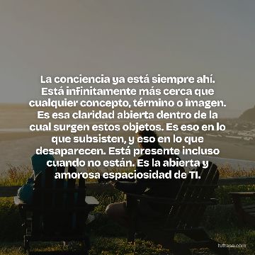 La conciencia ya está siempre ahí. Está infinitamente más cerca que cualquier concepto, término o imagen. Es esa claridad abierta dentro de la cual surgen estos objetos. Es eso en lo que subsisten, y eso en lo que desaparecen. Está presente incluso cuando no están. Es la abierta y amorosa espaciosidad de TI.