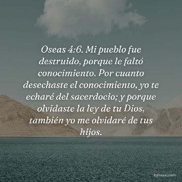 Oseas 4:6. Mi pueblo fue destruido, porque le faltó conocimiento. Por cuanto desechaste el conocimiento, yo te echaré del sacerdocio; y porque olvidaste la ley de tu Dios, también yo me olvidaré de tus hijos.