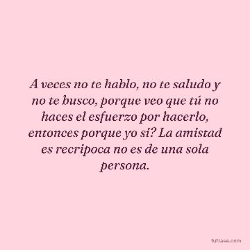 A veces no te hablo, no te saludo y no te busco, porque veo que tú no haces el esfuerzo por hacerlo, entonces porque yo si? La amistad es recripoca no es de una sola persona.
