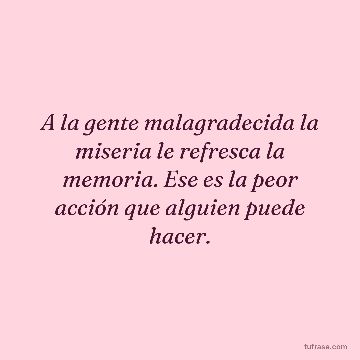 A la gente malagradecida la miseria le refresca la memoria. Ese es la peor acción que alguien puede hacer.