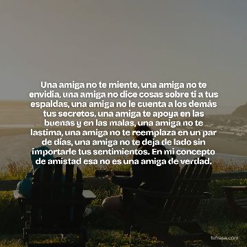 Una amiga no te miente, una amiga no te envidia, una amiga no dice cosas sobre ti a tus espaldas, una amiga no le cuenta a los demás tus secretos, una amiga te apoya en las buenas y en las malas, una amiga no te lastima, una amiga no te reemplaza en un par de días, una amiga no te deja de lado sin importarle tus sentimientos. En mi concepto de amistad esa no es una amiga de verdad.