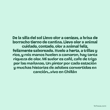 De la silla del sol Llevo olor a cenizas, a brisa de borracho tierno de cantina. Llevo olor a animal cuidado, contado, olor a animal feliz, felizmente saboreado. Huelo a herta, a trillas y rios, y mis manos huelen a camaron, hay tanta riqueza de olor. Mi sudor es café, cafe de trigo por las mañanas. Un pintor por cada estación y muchas historias de adobes convertidas en canción...vivo en Chillán