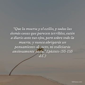 “Que la muerte y el exilio, y todas las demás cosas que parecen terribles, estén a diario ante tus ojos, pero sobre todo la muerte; y nunca abrigarás un pensamiento abyecto, ni codiciarás ansiosamente nada.” Epicteto (55-135 d.C.)
