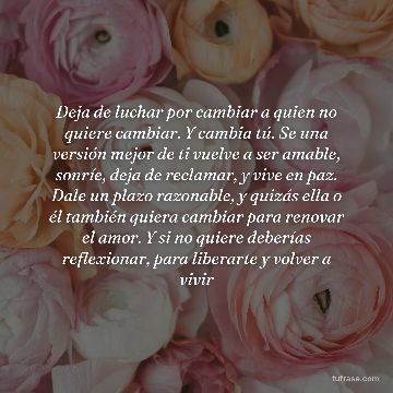 Deja de luchar por cambiar a quien no quiere cambiar. Y cambia tú. Se una versión mejor de ti vuelve a ser amable, sonríe, deja de reclamar, y vive en paz. Dale un plazo razonable, y quizás ella o él también quiera cambiar para renovar el amor. Y si no quiere deberías reflexionar, para liberarte y volver a vivir