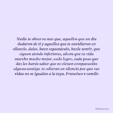 Nadie te observa mas que, aquellos que un dia dudaron de ti y aquellos que te envidiaron en silencio, dales, buen espectáculo, hazle sentir, que siguen siendo inferiores, ahora que tu vida marcha mucho mejor, cada logro, cada paso que das les harás saber que no tienen comparación alguna contigo, te odiaran en silencio por que sus vidas no se igualan a la tuya. Francisco v camilo