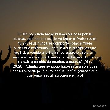 El Hijo no puede hacer ni una sola cosa por su cuenta, solo hace lo que le ve hacer al Padre (Juan 5:19) Jesús nunca se comportó como si fuera superior a los demás. Les dijo a sus discípulos que no había venido a la Tierra “para que le sirvieran, sino para servir a los demás y para dar su vida como rescate a cambio de muchas personas” (Mat. 20:28). Admitió que no podía hacer ni una sola cosa por su cuenta. ¡Qué humilde fue Jesús! ¿Verdad que queremos seguir su buen ejemplo?