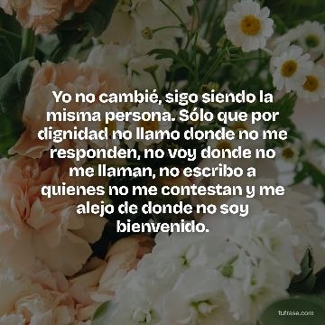 Yo no cambié, sigo siendo la misma persona. Sólo que por dignidad no llamo donde no me responden, no voy donde no me llaman, no escribo a quienes no me contestan y me alejo de donde no soy bienvenido.